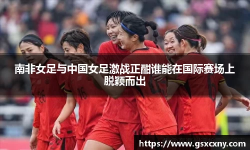 南非女足与中国女足激战正酣谁能在国际赛场上脱颖而出
