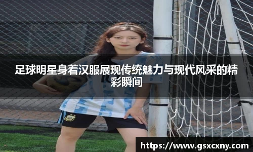 足球明星身着汉服展现传统魅力与现代风采的精彩瞬间