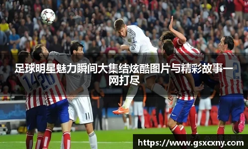 足球明星魅力瞬间大集结炫酷图片与精彩故事一网打尽
